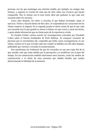 personas con las que mantengas una relación estable, por ejemplo, tus amigos más
íntimos, y registres la versión de cada uno de ellos sobre una vivencia que hayáis
compartido. Haz lo mismo con la tuya (sería ideal que grabases lo que cada uno
recuerda sobre los sucesos).
Cinco años después, sin releer o escuchar lo que habían recordado, repite el
ejercicio. Vuelve a hacerlo dentro de diez años. Te sorprenderán las variaciones de los
relatos respecto al original. En la segunda prueba te darás cuenta de que lo que cada
uno recuerde será lo que guardó su mente la última vez que evocó y narró ese hecho,
y quizá añada información que no forme parte de la experiencia vivida.
En Estados Unidos valoran mucho las investigaciones realizadas por Elizabeth
Loftus sobre el famoso bombardeo de Pearl Harbour. Al comparar versiones de
personas que se encontraban allí, comprobó que había varias incongruencias en sus
relatos, incluso en lo que evocaba cada una cuando se hablaba con ella años después,
pidiéndole que volviese a recordar el acontecimiento.
Son muchísimas las evidencias de que los recuerdos no son una copia fiel de lo
que sucedió, sino que están teñidos por la percepción y se modifican con el paso del
tiempo. En esa construcción también intervienen otros factores, como los medios de
comunicación y el relato de otras personas que añaden detalles que acaban
distorsionando la fidelidad de la memoria.
www.lectulandia.com - Página 220
 