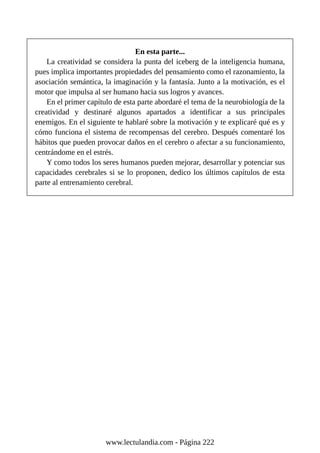 En esta parte...
La creatividad se considera la punta del iceberg de la inteligencia humana,
pues implica importantes propiedades del pensamiento como el razonamiento, la
asociación semántica, la imaginación y la fantasía. Junto a la motivación, es el
motor que impulsa al ser humano hacia sus logros y avances.
En el primer capítulo de esta parte abordaré el tema de la neurobiología de la
creatividad y destinaré algunos apartados a identificar a sus principales
enemigos. En el siguiente te hablaré sobre la motivación y te explicaré qué es y
cómo funciona el sistema de recompensas del cerebro. Después comentaré los
hábitos que pueden provocar daños en el cerebro o afectar a su funcionamiento,
centrándome en el estrés.
Y como todos los seres humanos pueden mejorar, desarrollar y potenciar sus
capacidades cerebrales si se lo proponen, dedico los últimos capítulos de esta
parte al entrenamiento cerebral.
www.lectulandia.com - Página 222
 