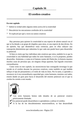 Capítulo 16
El cerebro creativo
En este capítulo
Sabrás la verdad sobre algunos mitos acerca de la creatividad
Descubrirás los mecanismos cerebrales de la creatividad
Te explicaré por qué a veces no somos creativos
Hay personas para quienes la creatividad es una especie de talento natural con el
que se ha dotado a un grupo de elegidos; para otras, es una especie de don divino. En
mi opinión, hay que desmitificar estas creencias, pues en ellas subyace una
concepción determinista que subestima lo que cada uno puede hacer para desarrollar
su potencial.
Si bien es cierto que hay individuos más creativos que otros, también lo es que la
creatividad es una habilidad que todos los seres humanos, si se lo proponen, pueden
desarrollar. Asimismo, y como en el famoso cuento del Patito feo, la historia muestra
muchos casos de personas que, sin ninguna chispa aparente, han logrado creaciones
extraordinarias.
Como verás en este capítulo, las neurociencias han conseguido investigar lo que
sucede en el cerebro durante los procesos creativos, como también en qué medida
influye el tipo de pensamiento y el estilo de vida en éstos. Por lo tanto, si aprendes a
reconocer en ti esa extraordinaria capacidad que, como humanos, tenemos casi todos,
estarás dando un gran paso hacia el desarrollo del enorme potencial con el que tu
cerebro ha venido a este mundo.
Los seres humanos hemos sido dotados de un potencial creativo
prácticamente ilimitado.
Ese potencial puede desarrollarse si aprendemos a utilizar el cerebro.
A la luz de los descubrimientos neurocientíficos, se han desarrollado
www.lectulandia.com - Página 223
 