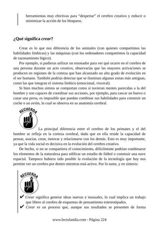 herramientas muy efectivas para “despertar” el cerebro creativo y reducir o
minimizar la acción de los bloqueos.
¿Qué significa crear?
Crear es lo que nos diferencia de los animales (con quienes compartimos las
habilidades límbicas) y las máquinas (con los ordenadores compartimos la capacidad
de razonamiento lógico).
Por ejemplo, si pudieras utilizar un resonador para ver qué ocurre en el cerebro de
una persona durante un acto creativo, observarías que las mayores activaciones se
producen en regiones de la corteza que han alcanzado un alto grado de evolución en
el ser humano. También podrías detectar que se iluminan algunas zonas más antiguas,
como las que integran el sistema límbico (emocional, visceral).
Si bien muchos simios se comportan como si tuvieran mentes parecidas a la del
hombre y son capaces de coordinar sus acciones, por ejemplo, para cascar un huevo o
cazar una presa, es imposible que puedan combinar sus habilidades para construir un
coche o un avión, lo cual se observa en su anatomía cerebral.
La principal diferencia entre el cerebro de los primates y el del
hombre se refleja en la corteza cerebral, dado que en ella reside la capacidad de
pensar, asociar, crear, innovar y relacionarse con los demás. Esto es muy importante,
ya que la vida social es decisiva en la evolución del cerebro creativo.
De hecho, si no se compartiera el conocimiento, difícilmente podrían combinarse
los elementos de la naturaleza para edificar un estadio de fútbol o construir una nave
espacial. Tampoco hubiera sido posible la evolución de la tecnología que hoy nos
permite ver un cerebro por dentro mientras está activo. Por lo tanto, y en síntesis:
Crear significa generar ideas nuevas e inusuales, lo cual implica un trabajo
que libere al cerebro de esquemas de pensamiento estereotipados.
Crear es un proceso que, aunque sus resultados se presenten de forma
www.lectulandia.com - Página 224
 