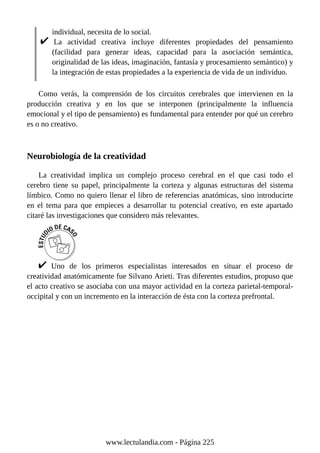 individual, necesita de lo social.
La actividad creativa incluye diferentes propiedades del pensamiento
(facilidad para generar ideas, capacidad para la asociación semántica,
originalidad de las ideas, imaginación, fantasía y procesamiento semántico) y
la integración de estas propiedades a la experiencia de vida de un individuo.
Como verás, la comprensión de los circuitos cerebrales que intervienen en la
producción creativa y en los que se interponen (principalmente la influencia
emocional y el tipo de pensamiento) es fundamental para entender por qué un cerebro
es o no creativo.
Neurobiología de la creatividad
La creatividad implica un complejo proceso cerebral en el que casi todo el
cerebro tiene su papel, principalmente la corteza y algunas estructuras del sistema
límbico. Como no quiero llenar el libro de referencias anatómicas, sino introducirte
en el tema para que empieces a desarrollar tu potencial creativo, en este apartado
citaré las investigaciones que considero más relevantes.
Uno de los primeros especialistas interesados en situar el proceso de
creatividad anatómicamente fue Silvano Arieti. Tras diferentes estudios, propuso que
el acto creativo se asociaba con una mayor actividad en la corteza parietal-temporal-
occipital y con un incremento en la interacción de ésta con la corteza prefrontal.
www.lectulandia.com - Página 225
 