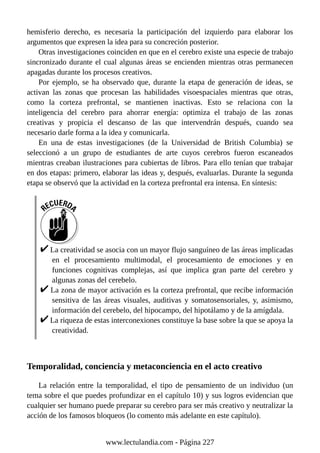 hemisferio derecho, es necesaria la participación del izquierdo para elaborar los
argumentos que expresen la idea para su concreción posterior.
Otras investigaciones coinciden en que en el cerebro existe una especie de trabajo
sincronizado durante el cual algunas áreas se encienden mientras otras permanecen
apagadas durante los procesos creativos.
Por ejemplo, se ha observado que, durante la etapa de generación de ideas, se
activan las zonas que procesan las habilidades visoespaciales mientras que otras,
como la corteza prefrontal, se mantienen inactivas. Esto se relaciona con la
inteligencia del cerebro para ahorrar energía: optimiza el trabajo de las zonas
creativas y propicia el descanso de las que intervendrán después, cuando sea
necesario darle forma a la idea y comunicarla.
En una de estas investigaciones (de la Universidad de British Columbia) se
seleccionó a un grupo de estudiantes de arte cuyos cerebros fueron escaneados
mientras creaban ilustraciones para cubiertas de libros. Para ello tenían que trabajar
en dos etapas: primero, elaborar las ideas y, después, evaluarlas. Durante la segunda
etapa se observó que la actividad en la corteza prefrontal era intensa. En síntesis:
La creatividad se asocia con un mayor flujo sanguíneo de las áreas implicadas
en el procesamiento multimodal, el procesamiento de emociones y en
funciones cognitivas complejas, así que implica gran parte del cerebro y
algunas zonas del cerebelo.
La zona de mayor activación es la corteza prefrontal, que recibe información
sensitiva de las áreas visuales, auditivas y somatosensoriales, y, asimismo,
información del cerebelo, del hipocampo, del hipotálamo y de la amígdala.
La riqueza de estas interconexiones constituye la base sobre la que se apoya la
creatividad.
Temporalidad, conciencia y metaconciencia en el acto creativo
La relación entre la temporalidad, el tipo de pensamiento de un individuo (un
tema sobre el que puedes profundizar en el capítulo 10) y sus logros evidencian que
cualquier ser humano puede preparar su cerebro para ser más creativo y neutralizar la
acción de los famosos bloqueos (lo comento más adelante en este capítulo).
www.lectulandia.com - Página 227
 