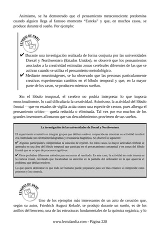 Asimismo, se ha demostrado que el pensamiento metaconsciente predomina
cuando alguien llega al famoso momento “Eureka” y que, en muchos casos, se
produce durante el sueño. Por ejemplo:
Durante una investigación realizada de forma conjunta por las universidades
Drexel y Northwestern (Estados Unidos), se observó que los pensamientos
asociados a la creatividad estimulan zonas cerebrales diferentes de las que se
activan cuando se utiliza el pensamiento metodológico.
Mediante neuroimágenes, se ha observado que las personas particularmente
creativas experimentan cambios en el lóbulo temporal y que, en la mayor
parte de los casos, se producen mientras sueñan.
Sin el lóbulo temporal, el cerebro no podría interpretar lo que importa
emocionalmente, lo cual dificultaría la creatividad. Asimismo, la actividad del lóbulo
frontal —que en estados de vigilia actúa como una especie de censor, pues alberga el
pensamiento crítico— queda reducida o eliminada. Tal vez por eso muchos de los
grandes inventores afirmaron que sus descubrimientos provienen de sus sueños.
La investigación de las universidades de Drexel y Northwestern
El experimento consistió en integrar grupos que debían resolver rompecabezas mientras su actividad cerebral
era controlada con electroencefalogramas y resonancia magnética. Se observó lo siguiente:
Algunos participantes comprendían la solución de repente. En estos casos, la mayor actividad cerebral se
generaba en una área del lóbulo temporal que participa en el procesamiento conceptual y en zonas del lóbulo
frontal que se ocupan de procesos cognitivos.
Otros probaban diferentes métodos para encontrar el resultado. En este caso, la actividad era más intensa en
la corteza visual, revelando que focalizaban su atención en la pantalla del ordenador en la que aparecía el
problema que debían resolver.
Lo que quiero demostrar es que todo ser humano puede prepararse para ser más creativo si comprende estos
procesos y los controla.
Uno de los ejemplos más interesantes de un acto de creación que,
según su autor, Friedrich August Kekulé, se produjo durante un sueño, es de los
anillos del benceno, una de las estructuras fundamentales de la química orgánica, y lo
www.lectulandia.com - Página 228
 
