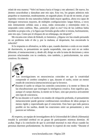 relató de esta manera: “Volví mi butaca hacia el fuego y me adormecí. De nuevo, los
átomos caracoleaban y danzaban ante mis ojos. Esta vez, los grupos atómicos más
pequeños se mantenían, modestamente, en segundo plano. El ojo de mi mente, al que
repetidas visiones de esta naturaleza habían dado mayor agudeza, ahora era capaz de
distinguir estructuras mayores, de múltiples configuraciones: largas hileras, a veces
más íntimamente ceñidas unas a otras, todas enroscadas y entretejidas entre sí,
serpeando como culebras. Mas, ¡atención! ¿Qué es eso? Una de las culebras había
mordido su propia cola, y la figura que formaba giraba sobre sí misma, burlonamente,
ante mis ojos. Como por el chispazo de un relámpago, me desperté”.
Me encanta este relato de Kekulé, es fantástico. ¿Alguna vez has estado pensando
en un problema todo el día y, por la mañana, al despertarte, has encontrado la
solución?
Si la respuesta es afirmativa, se debe a que, cuando duermes o estás en ese estado
de duermevela, tu pensamiento no queda suspendido, sino que está en un orden
diferente, el metaconsciente y, desde allí, dirige no sólo la toma de decisiones y otros
procesos relacionados con tu conducta, sino también, y particularmente, tus actos
creativos. En síntesis:
Las investigaciones en neurociencias coinciden en que la creatividad
comprende el cerebro completo y que, durante el sueño, existe un menor
estado de conciencia (metaconciencia) que la favorece.
Durante el sueño se relajan los controles conscientes y la mente se libera de
las elucubraciones que restringen la inteligencia creativa. Esto significa que,
aunque el cuerpo duerma, la mente no lo hace, sino que practica activamente
otro tipo de conciencia.
Ya sea durante o el sueño o en estados de relajación profunda, el pensamiento
metaconsciente puede generar combinaciones novedosas de ideas porque es
menos rígido y especializado que el consciente. Esto hace que todo parezca
posible en los sueños, donde las conexiones entre un pensamiento y otro
parecen ser infinitas.
Al respecto, un equipo de investigadores de la Universidad de Lübeck (Alemania)
estudió la actividad cerebral en un grupo de participantes mientras dormían. Al
acabar, llegó a la conclusión de que la actividad neuronal es más eficaz cuando las
personas duermen profundamente. Su director lo expresó de este modo: “Durante el
www.lectulandia.com - Página 229
 