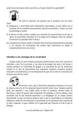 sueño nacen las mejores ideas; por ello, es el mejor aliado de la genialidad”.
De todo lo expuesto, me gustaría que te quedaras con tres ideas
clave:
1. Inteligencia y creatividad están íntimamente relacionadas, ya que ambas son el
resultado de un complejo procesamiento ejecutivo-emocional y tienen una base
neurobiológica similar.
2. Si quieres ser más creativo, empieza por estimular los neurocircuitos en los que se
apoya la creatividad y descubre en ti el origen de los bloqueos. (En este capítulo
encontrarás un apartado sobre el tema.)
3. La preparación creativa implica entender cómo funciona el pensamiento controlado
y los sistemas de recompensa del cerebro (que intervienen en dirigir el
comportamiento hacia una meta).
Identifica a los enemigos de la creatividad
Aunque todos los seres humanos poseemos potencial para crear, éste varía de un
individuo a otro. En lo personal, y tras años de investigar este tema y de formar a
muchas personas en creatividad, he llegado a la conclusión de que las diferencias
residen en el tipo de pensamiento (los individuos negativos raramente generan
soluciones extraordinarias) y en los bloqueos de los que no se suele ser consciente (en
la mayor parte de los casos).
Reconozco, claro, que si doscientos arquitectos asistiesen a un curso
de pintura, pocos (o tal vez ninguno) lograría hacerlo como Goya. Tampoco podrían
darle una impronta a una ciudad como lo hizo el fantástico Antoni Gaudí en
Barcelona, a pesar de pasarse años estudiando. Sin embargo, y esto lo subrayo, estas
facultades son de tipo dominio-específicas y se despliegan en un campo creativo
determinado. Lo que me interesa destacar aquí es que la creatividad es un fenómeno
inherente a todos los seres humanos. Está presente en los momentos más sencillos de
la vida y depende, en gran medida, de la capacidad para liberarla de todo lo que la
bloquee.
www.lectulandia.com - Página 230
 