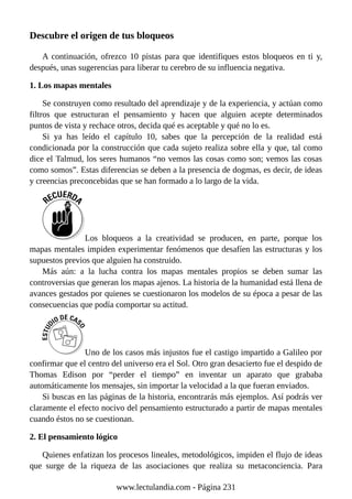 Descubre el origen de tus bloqueos
A continuación, ofrezco 10 pistas para que identifiques estos bloqueos en ti y,
después, unas sugerencias para liberar tu cerebro de su influencia negativa.
1. Los mapas mentales
Se construyen como resultado del aprendizaje y de la experiencia, y actúan como
filtros que estructuran el pensamiento y hacen que alguien acepte determinados
puntos de vista y rechace otros, decida qué es aceptable y qué no lo es.
Si ya has leído el capítulo 10, sabes que la percepción de la realidad está
condicionada por la construcción que cada sujeto realiza sobre ella y que, tal como
dice el Talmud, los seres humanos “no vemos las cosas como son; vemos las cosas
como somos”. Estas diferencias se deben a la presencia de dogmas, es decir, de ideas
y creencias preconcebidas que se han formado a lo largo de la vida.
Los bloqueos a la creatividad se producen, en parte, porque los
mapas mentales impiden experimentar fenómenos que desafíen las estructuras y los
supuestos previos que alguien ha construido.
Más aún: a la lucha contra los mapas mentales propios se deben sumar las
controversias que generan los mapas ajenos. La historia de la humanidad está llena de
avances gestados por quienes se cuestionaron los modelos de su época a pesar de las
consecuencias que podía comportar su actitud.
Uno de los casos más injustos fue el castigo impartido a Galileo por
confirmar que el centro del universo era el Sol. Otro gran desacierto fue el despido de
Thomas Edison por “perder el tiempo” en inventar un aparato que grababa
automáticamente los mensajes, sin importar la velocidad a la que fueran enviados.
Si buscas en las páginas de la historia, encontrarás más ejemplos. Así podrás ver
claramente el efecto nocivo del pensamiento estructurado a partir de mapas mentales
cuando éstos no se cuestionan.
2. El pensamiento lógico
Quienes enfatizan los procesos lineales, metodológicos, impiden el flujo de ideas
que surge de la riqueza de las asociaciones que realiza su metaconciencia. Para
www.lectulandia.com - Página 231
 