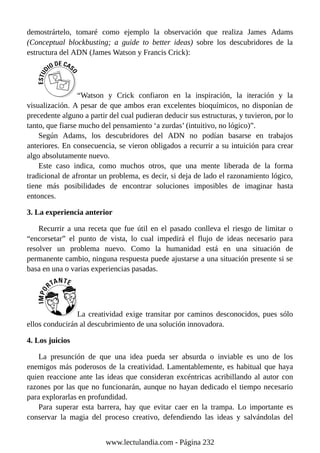 demostrártelo, tomaré como ejemplo la observación que realiza James Adams
(Conceptual blockbusting; a guide to better ideas) sobre los descubridores de la
estructura del ADN (James Watson y Francis Crick):
“Watson y Crick confiaron en la inspiración, la iteración y la
visualización. A pesar de que ambos eran excelentes bioquímicos, no disponían de
precedente alguno a partir del cual pudieran deducir sus estructuras, y tuvieron, por lo
tanto, que fiarse mucho del pensamiento ‘a zurdas’ (intuitivo, no lógico)”.
Según Adams, los descubridores del ADN no podían basarse en trabajos
anteriores. En consecuencia, se vieron obligados a recurrir a su intuición para crear
algo absolutamente nuevo.
Este caso indica, como muchos otros, que una mente liberada de la forma
tradicional de afrontar un problema, es decir, si deja de lado el razonamiento lógico,
tiene más posibilidades de encontrar soluciones imposibles de imaginar hasta
entonces.
3. La experiencia anterior
Recurrir a una receta que fue útil en el pasado conlleva el riesgo de limitar o
“encorsetar” el punto de vista, lo cual impedirá el flujo de ideas necesario para
resolver un problema nuevo. Como la humanidad está en una situación de
permanente cambio, ninguna respuesta puede ajustarse a una situación presente si se
basa en una o varias experiencias pasadas.
La creatividad exige transitar por caminos desconocidos, pues sólo
ellos conducirán al descubrimiento de una solución innovadora.
4. Los juicios
La presunción de que una idea pueda ser absurda o inviable es uno de los
enemigos más poderosos de la creatividad. Lamentablemente, es habitual que haya
quien reaccione ante las ideas que consideran excéntricas acribillando al autor con
razones por las que no funcionarán, aunque no hayan dedicado el tiempo necesario
para explorarlas en profundidad.
Para superar esta barrera, hay que evitar caer en la trampa. Lo importante es
conservar la magia del proceso creativo, defendiendo las ideas y salvándolas del
www.lectulandia.com - Página 232
 