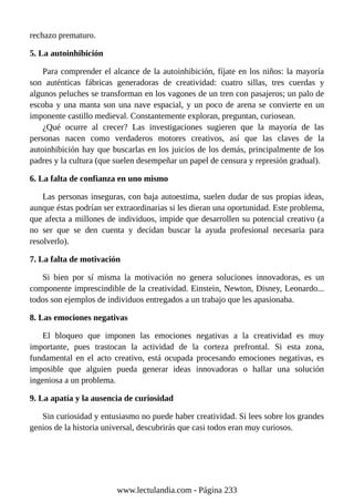rechazo prematuro.
5. La autoinhibición
Para comprender el alcance de la autoinhibición, fíjate en los niños: la mayoría
son auténticas fábricas generadoras de creatividad: cuatro sillas, tres cuerdas y
algunos peluches se transforman en los vagones de un tren con pasajeros; un palo de
escoba y una manta son una nave espacial, y un poco de arena se convierte en un
imponente castillo medieval. Constantemente exploran, preguntan, curiosean.
¿Qué ocurre al crecer? Las investigaciones sugieren que la mayoría de las
personas nacen como verdaderos motores creativos, así que las claves de la
autoinhibición hay que buscarlas en los juicios de los demás, principalmente de los
padres y la cultura (que suelen desempeñar un papel de censura y represión gradual).
6. La falta de confianza en uno mismo
Las personas inseguras, con baja autoestima, suelen dudar de sus propias ideas,
aunque éstas podrían ser extraordinarias si les dieran una oportunidad. Este problema,
que afecta a millones de individuos, impide que desarrollen su potencial creativo (a
no ser que se den cuenta y decidan buscar la ayuda profesional necesaria para
resolverlo).
7. La falta de motivación
Si bien por sí misma la motivación no genera soluciones innovadoras, es un
componente imprescindible de la creatividad. Einstein, Newton, Disney, Leonardo...
todos son ejemplos de individuos entregados a un trabajo que les apasionaba.
8. Las emociones negativas
El bloqueo que imponen las emociones negativas a la creatividad es muy
importante, pues trastocan la actividad de la corteza prefrontal. Si esta zona,
fundamental en el acto creativo, está ocupada procesando emociones negativas, es
imposible que alguien pueda generar ideas innovadoras o hallar una solución
ingeniosa a un problema.
9. La apatía y la ausencia de curiosidad
Sin curiosidad y entusiasmo no puede haber creatividad. Si lees sobre los grandes
genios de la historia universal, descubrirás que casi todos eran muy curiosos.
www.lectulandia.com - Página 233
 