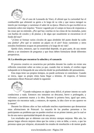 En el caso de Leonardo da Vinci, él afirmó que la curiosidad fue el
combustible que alimentó su genio a lo largo de su vida y que nunca menguó su
interés por investigar y cuestionar el saber de su época. Observa lo que escribió en su
momento sobre este impulso: “Estuve vagando por el campo en busca de respuestas a
las cosas que no entiendo. ¿Por qué hay conchas en las cimas de las montañas, junto
con huellas de corales y de plantas y de algas que usualmente se encuentran en el
fondo del mar?
”¿Cómo se forman varios círculos de agua alrededor del punto donde ha caído
una piedra? ¿Por qué se sostiene un pájaro en el aire? Estas cuestiones y otros
extraños fenómenos ocupan mi pensamiento a lo largo de mi vida”.
Queda claro, entonces, que la creatividad depende, en gran parte, de una mente
abierta a un sinnúmero de preguntas y que éstas deben formularse desde diferentes
perspectivas.
10. La obsesión por encontrar la solución y el cansancio
El proceso creativo se caracteriza por períodos durante los cuales no existe una
reflexión consciente sobre un tema ya que, cuando éste se instala, el cerebro sigue
trabajando en la búsqueda de una solución desde las profundidades del pensamiento.
Esta etapa tiene sus propios tiempos, no puede acelerarse ni controlarse. Cuando
se inicia, sigue su propio ritmo hasta llegar a término. Al respecto, el famoso
matemático Henri Poincaré señaló lo siguiente:
“Cuando trabajamos en algún tema difícil, el primer intento no suele
conducirnos a nada. Entonces nos tomamos un descanso, breve o prolongado, y
volvemos a ponernos manos a la obra. Durante la primera hora, igual que antes,
seguimos sin encontrar nada, y entonces, de repente, la idea clave se nos aparece en
la mente”.
Durante los últimos años se han realizado muchos experimentos que demuestran
estas afirmaciones de Poincaré. La mayoría de las pruebas presentan a los
participantes un problema que no pueden resolver en un primer intento, por lo cual se
les da una nueva oportunidad después de una pausa.
Los resultados que se obtienen con esta técnica siempre mejoran. Más aún, las
pausas largas ofrecen mejores ideas que las cortas y esto se debe, a veces, a que las
personas optan por relajarse, alcanzando los estados de ensoñación o de menor grado
www.lectulandia.com - Página 234
 