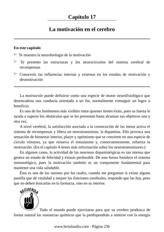 Capítulo 17
La motivación en el cerebro
En este capítulo
Te muestro la neurobiología de la motivación
Te presento las estructuras y los neurocircuitos del sistema cerebral de
recompensas
Conocerás las influencias internas y externas en los estados de motivación y
desmotivación
La motivación puede definirse como una especie de motor neurofisiológico que
desencadena una conducta orientada a un fin, normalmente conseguir un logro o
beneficio.
Es uno de los fenómenos más visibles entre quienes tienen éxito, pues su fuerza le
ayuda a superar los obstáculos que se les presentan hasta alcanzar sus objetivos una y
otra vez.
A nivel cerebral, la satisfacción asociada a la consecución de las metas activa el
sistema de recompensas y libera un neurotransmisor, la dopamina. Ello provoca una
sensación de bienestar interior, placer y optimismo que se convierte en una especie de
círculo virtuoso, ya que renueva el entusiasmo y, consecuentemente, refuerza la
motivación. (En el capítulo 4 tienes más información sobre los neurotransmisores.)
En algunos casos, la actividad de las neuronas dopaminérgicas es tan intensa que
genera un estado de felicidad y éxtasis perdurable. De esta forma fortalece el sistema
inmunológico, pues la motivación también es un componente fundamental para
mantener una vida saludable.
Ésta es una de las razones por las cuales, cuando me preguntan si existe alguna
pastilla que dé vitalidad y mejore las funciones cerebrales, respondo que las hay, pero
que no deben buscarlas en la farmacia, sino en su interior.
Todo el mundo puede ejercitarse para que su cerebro produzca de
forma natural las sustancias químicas que la predispondrán a sentirse con la energía
www.lectulandia.com - Página 236
 