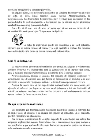 necesaria para generar y concretar proyectos.
En algunos casos, sólo necesitarás un cambio en la forma de pensar y en el estilo
de vida. En otros, quizá necesites ayuda externa. Afortunadamente, la
neuropsicología ha desarrollado herramientas muy efectivas para adentrarse en las
profundidades de la desmotivación, y las técnicas que se utilizan en los gimnasios
cerebrales ofrecen muy buenos resultados.
Por ello, si tú eres una de esas personas que atraviesan un momento de
desmotivación, no te preocupes. Ten presente lo siguiente:
La falta de motivación puede ser transitoria y de fácil solución,
siempre que se quiera conocer el porqué y se esté decidido a realizar los cambios
necesarios, tanto en la forma de pensar como en el estilo de vida.
Qué es la motivación
La motivación es el conjunto de estímulos que impulsan a alguien a realizar unas
acciones concretas y a mantenerlas para su culminación; es el impulso que inicia,
guía y mantiene el comportamiento hasta alcanzar la meta u objetivo deseado.
Neurológicamente, implica el análisis del conjunto de procesos cognitivos y
emocionales que determinan con qué fuerza se desencadena un impulso y en qué
dirección se encauza la energía que activa el sistema de recompensas del cerebro.
Aunque la mayor parte de las experiencias motivacionales son conscientes, por
ejemplo, el esfuerzo por lograr un ascenso en el trabajo o la intensa dedicación al
estudio para obtener una beca, existen muchos procesos relacionados con este sistema
que se realizan de forma metaconsciente.
De qué depende la motivación
Los estímulos que desencadenan la motivación pueden ser internos o externos. En
el primer caso, el impulso y su energía son innatos al individuo. En el segundo,
pueden encontrarse en el contexto.
Por ejemplo, la motivación de los niños depende de lo que hagan sus padres, las
empresas implementan técnicas desarrolladas por el neuromanagement para motivar a
sus empleados y, por qué no decirlo, tanto los hombres como las mujeres se sienten
más motivados cuando se enamoran.
www.lectulandia.com - Página 237
 