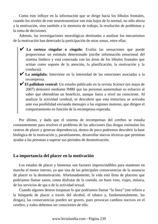 Como esto influye en la información que se dirige hacia los lóbulos frontales,
cuando los niveles de este neurotransmisor son más bajos de lo normal, no sólo afecta
a la motivación, sino también a la memoria de trabajo, la resolución de problemas y
la toma de decisiones.
Además, las investigaciones neurológicas destinadas a analizar los mecanismos
de la motivación han detectado la participación de otras zonas, entre ellas:
La corteza cingular o cíngulo: Evalúa las sensaciones que puede
proporcionar un estímulo determinado (recibe información emocional del
sistema límbico y está conectada con las áreas de los lóbulos frontales que
actúan como soporte de la atención, la planificación, la motivación y la
conducta).
La amígdala: Interviene en la intensidad de las emociones asociadas a la
recompensa.
El pallidum ventral: Un estudio publicado en la revista Science (en mayo de
2007) demostró mediante fMRI que las personas aumentaban su esfuerzo al
saber que obtendrían un beneficio, aunque fuera a nivel no consciente. Al
analizar la actividad cerebral, se descubrió que esta estructura se activaba
ante esa posibilidad enviando mensajes a las regiones motoras, que dirigen el
comportamiento en función de la recompensa esperada.
Por último, y dado que el sistema de recompensas del cerebro se estudia
constantemente para resolver el problema de las adicciones (las drogas estimulan los
centros de placer y generan dependencia), dentro de poco podremos descubrir la base
biológica de la motivación y, paralelamente, desarrollar nuevas técnicas que permitan
ayudar a las personas a superar sus períodos de desmotivación.
La importancia del placer en la motivación
Los estados de placer y bienestar son factores imprescindibles para mantener en
marcha el motor interno, ya que una de las principales consecuencias de la ausencia
de placer es la desmotivación. Afortunadamente, la vida está llena de placeres que
podríamos llamar sanos, como disfrutar de la comida, un buen vino, viajes, música,
de los servicios de spa o de la actividad sexual.
Cuando algunos deseos traspasan lo que podríamos llamar “la línea” (me refiero a
la búsqueda de placer a través del alcohol, el tabaco y, fundamentalmente, las
drogas), las consecuencias pueden ser graves, pues provocan cambios nocivos en el
cerebro, y todos debemos ser conscientes de ello.
www.lectulandia.com - Página 239
 