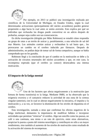 Por ejemplo, en 2013 se publicó una investigación realizada por
científicos de la Universidad de Michigan, en Estados Unidos, según la cual
determinadas activaciones (principalmente del núcleo accumbens) pueden generar
propensión a algo hacia lo cual antes se sentía aversión. Esto explica por qué un
individuo que rechazaba las drogas puede convertirse en un adicto después de
probarlas, aunque sepa cuáles son sus consecuencias.
En dicha investigación (dirigida por Mike Robinson) se estudió cómo respondía
un grupo de ratas a un terrón de azúcar y, paralelamente, a una solución de sal del
mar Muerto. Los animales comían azúcar y rechazaban la sal hasta que... les
provocaron un cambio en el cerebro inducido por fármacos. Después de
administrárselos, no podían dejar de tomar sal de forma compulsiva, aunque se había
comprobado que no les gustaba.
Robinson llegó a la conclusión de que el cambio en la motivación se debe a la
activación de circuitos neuronales del núcleo accumbens y que, en este caso, la
recompensa esperada (que el cerebro ya conoce) desencadena una intensa
motivación.
El impacto de la fatiga mental
Uno de los factores que afecta negativamente a la motivación (por
fortuna de forma transitoria) es la fatiga. Mediante fMRI, se ha observado que la
exigencia excesiva y el cansancio reducen la actividad de una zona de la corteza
cingular (anterior), con lo cual se alteran negativamente la iniciativa, el impulso y la
motivación y, a su vez, se favorece la disminución de los niveles de dopamina en el
cerebro.
Esta investigación, sumada a otras que confirman los efectos negativos de la
fatiga intelectual, demuestra la importancia de modificar hábitos e incorporar
actividades que permitan “reiniciar” el cerebro. Algo tan sencillo como las pausas, un
café o una caminata, una siesta o un rato de ejercicio, entre otras alternativas,
propician la puesta a punto del sistema neurológico y contribuyen no sólo a un mayor
rendimiento, sino también al aumento de los niveles de motivación como resultado de
la activación del sistema de recompensas.
www.lectulandia.com - Página 240
 