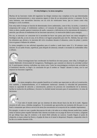 El reloj biológico y la siesta energética
Muchas de las funciones vitales del organismo las dirigen sistemas muy complejos en los que determinadas
neuronas, neurotransmisores y otras sustancias siguen el ritmo de un mecanismo preciso y constante. En los
seres humanos, este mecanismo funciona con un ciclo de veinticuatro horas, que se conoce como reloj
biológico o ciclo cicardiano.
Este reloj mide el tiempo en función de determinadas claves ambientales, como el día y la noche, y controla la
temperatura del cuerpo, el rendimiento cardíaco y el consumo de oxígeno, entre otras funciones. Cuando el
ritmo se altera, pueden aparecer trastornos de sueño, cansancio y deficiencias en los mecanismos de memoria y
atención, que afectan al rendimiento de las funciones ejecutivas y la motivación (dada la poca energía).
Por eso, es necesario ser consciente de la necesidad de hacer una pausa para hacer una siesta energética o
fisiológica cada día, ya sea en casa, en la oficina o en lugares preparados para este fin. Además, hay que evitar
los alimentos que afecten a la sincronía del ciclo circadiano durante el almuerzo, como los platos y postres
ricos en grasas e hidratos de carbono.
La siesta energética es una solicitud reparadora para el cerebro y suele durar entre 15 y 30 minutos como
máximo. Es un sueño liviano, superficial, justo después de almorzar, sentado o recostado en confortables sillas
o sillones.
Varias investigaciones han corroborado los beneficios de estas pausas, entre ellas, la dirigida por
Andrei Medvedev (Universidad de Georgetown, Washington), que consistió en observar la actividad cerebral
de 15 participantes mientras realizaban una siesta corta. Como las neuroimágenes revelaron más actividad en
el hemisferio derecho, se llegó a la conclusión de que el cerebro se “limpia” durante la siesta, con lo cual
mejoran las funciones cognitivas.
La siesta energética ofrece grandes beneficios al cerebro que repercuten no sólo en la motivación,
sino también, y fundamentalmente, en el rendimiento intelectual: aumenta la velocidad del pensamiento,
mejora la capacidad de atención y concentración, potencia los procesos de consolidación de la memoria,
facilita la resolución de problemas y favorece la claridad mental necesaria para el razonamiento y la toma de
decisiones.
Casi todo el mundo siente que sus sistemas de alerta decaen hacia las dos de la tarde. Algunas
recurren al café; otras, a bebidas energéticas. Te recomiendo que aproveches ese momento del día para ir a un
hotel o restaurante que ofrezca servicio de siesta (los encontrarás en la mayoría de las ciudades importantes).
Por ejemplo, si estás en casa o puedes desconectar de todo y de todos en tu trabajo durante media hora, puedes
imitar al famoso pintor español Salvador Dalí: duerme recostado con un juego de llaves en la mano y asegúrate
de que debajo haya algo de cerámica o de metal (Dalí utilizaba un cuenco). Cuando llegues al punto de
relajación, tu mano soltará las llaves y el golpe de éstas en el metal te despertará. Después, comprueba cómo le
ha ido a tu cerebro durante el día.
www.lectulandia.com - Página 241
 