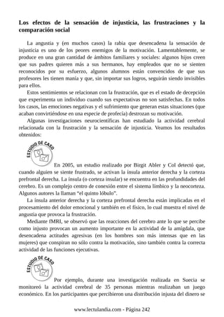 Los efectos de la sensación de injusticia, las frustraciones y la
comparación social
La angustia y (en muchos casos) la rabia que desencadena la sensación de
injusticia es uno de los peores enemigos de la motivación. Lamentablemente, se
produce en una gran cantidad de ámbitos familiares y sociales: algunos hijos creen
que sus padres quieren más a sus hermanos, hay empleados que no se sienten
reconocidos por su esfuerzo, algunos alumnos están convencidos de que sus
profesores les tienen manía y que, sin importar sus logros, seguirán siendo invisibles
para ellos.
Estos sentimientos se relacionan con la frustración, que es el estado de decepción
que experimenta un individuo cuando sus expectativas no son satisfechas. En todos
los casos, las emociones negativas y el sufrimiento que generan estas situaciones (que
acaban convirtiéndose en una especie de profecía) destrozan su motivación.
Algunas investigaciones neurocientíficas han estudiado la actividad cerebral
relacionada con la frustración y la sensación de injusticia. Veamos los resultados
obtenidos:
En 2005, un estudio realizado por Birgit Abler y Col detectó que,
cuando alguien se siente frustrado, se activan la ínsula anterior derecha y la corteza
prefrontal derecha. La ínsula (o corteza insular) se encuentra en las profundidades del
cerebro. Es un complejo centro de conexión entre el sistema límbico y la neocorteza.
Algunos autores la llaman “el quinto lóbulo”.
La ínsula anterior derecha y la corteza prefrontal derecha están implicadas en el
procesamiento del dolor emocional y también en el físico, lo cual muestra el nivel de
angustia que provoca la frustración.
Mediante fMRI, se observó que las reacciones del cerebro ante lo que se percibe
como injusto provocan un aumento importante en la actividad de la amígdala, que
desencadena actitudes agresivas (en los hombres son más intensas que en las
mujeres) que conspiran no sólo contra la motivación, sino también contra la correcta
actividad de las funciones ejecutivas.
Por ejemplo, durante una investigación realizada en Suecia se
monitoreó la actividad cerebral de 35 personas mientras realizaban un juego
económico. En los participantes que percibieron una distribución injusta del dinero se
www.lectulandia.com - Página 242
 