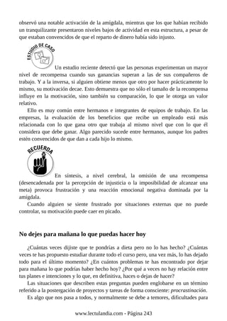 observó una notable activación de la amígdala, mientras que los que habían recibido
un tranquilizante presentaron niveles bajos de actividad en esta estructura, a pesar de
que estaban convencidos de que el reparto de dinero había sido injusto.
Un estudio reciente detectó que las personas experimentan un mayor
nivel de recompensa cuando sus ganancias superan a las de sus compañeros de
trabajo. Y a la inversa, si alguien obtiene menos que otro por hacer prácticamente lo
mismo, su motivación decae. Esto demuestra que no sólo el tamaño de la recompensa
influye en la motivación, sino también su comparación, lo que le otorga un valor
relativo.
Ello es muy común entre hermanos e integrantes de equipos de trabajo. En las
empresas, la evaluación de los beneficios que recibe un empleado está más
relacionada con lo que gana otro que trabaja al mismo nivel que con lo que él
considera que debe ganar. Algo parecido sucede entre hermanos, aunque los padres
estén convencidos de que dan a cada hijo lo mismo.
En síntesis, a nivel cerebral, la omisión de una recompensa
(desencadenada por la percepción de injusticia o la imposibilidad de alcanzar una
meta) provoca frustración y una reacción emocional negativa dominada por la
amígdala.
Cuando alguien se siente frustrado por situaciones externas que no puede
controlar, su motivación puede caer en picado.
No dejes para mañana lo que puedas hacer hoy
¿Cuántas veces dijiste que te pondrías a dieta pero no lo has hecho? ¿Cuántas
veces te has propuesto estudiar durante todo el curso pero, una vez más, lo has dejado
todo para el último momento? ¿En cuántos problemas te has encontrado por dejar
para mañana lo que podrías haber hecho hoy? ¿Por qué a veces no hay relación entre
tus planes e intenciones y lo que, en definitiva, haces o dejas de hacer?
Las situaciones que describen estas preguntas pueden englobarse en un término
referido a la postergación de proyectos y tareas de forma consciente: procrastinación.
Es algo que nos pasa a todos, y normalmente se debe a temores, dificultades para
www.lectulandia.com - Página 243
 