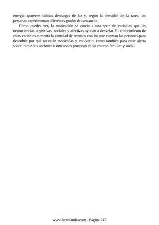 energía aparecen súbitas descargas de luz y, según la densidad de la tarea, las
personas experimentan diferentes grados de cansancio.
Como puedes ver, la motivación se asocia a una serie de variables que las
neurociencias cognitivas, sociales y afectivas ayudan a desvelar. El conocimiento de
estas variables aumenta la cantidad de recursos con los que cuentan las personas para
descubrir por qué no están motivadas y resolverlo, como también para estar alerta
sobre lo que sus acciones u omisiones provocan en su entorno familiar y social.
www.lectulandia.com - Página 245
 