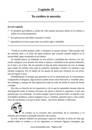 Capítulo 18
Tu cerebro te necesita
En este capítulo
Te detallaré qué hábitos y estilos de vida pueden provocar daños en el cerebro o
influir en su funcionamiento
Te explicaré por qué debes controlar el estrés
Aprenderás las claves para tener un cerebro ágil y saludable
“Cuida tu cerebro porque, tarde o temprano, te pasará factura.” Han pasado más
de cuarenta años y la frase de aquel profesor que escuché cuando empecé en la
universidad, sigue resonando en mi cabeza.
En aquella época, yo trabajaba en una oficina y estudiaba dos carreras a la vez,
comía cualquier cosa, dormía tres horas o menos y estudiaba en las pausas laborales,
en el tren y en el bus. No me permitía el lujo de tener momentos de ocio ni tiempo
para cuidar mi cerebro, sino todo lo contrario: aceleraba a fondo y lo sometía a una
enorme exigencia. Por no hablar de las quejas de quien por entonces era mi novia,
hoy mi esposa, Lucía.
Probablemente, la energía que generaba en mí la motivación por el conocimiento
compensaba el desgaste, algo normal cuando tienes entre dieciocho y veintidós años.
Sin embargo, y aunque he sido hiperactivo toda mi vida, he tenido la suerte de frenar
a tiempo.
Por ello, en función de mi experiencia y de lo que he aprendido durante años de
investigación sobre el sistema nervioso, me atrevo a decirte lo siguiente: si eres una
persona que vive estresada, “no tienes tiempo” para el ejercicio físico, el deporte o las
actividades aeróbicas, comes cualquier cosa y a deshora, duermes poco y mal, sueles
estar de mal humor y, lo que es peor, fumas... por favor, detente y reflexiona.
El cerebro es la creación más maravillosa de la naturaleza y el
esfuerzo por cuidarlo y prestarle atención vale la pena.
En este capítulo señalaré los principales aspectos referidos al estilo de vida que
pueden dañar tu cerebro y, en los siguientes, te mostraré algunas estrategias que
www.lectulandia.com - Página 246
 