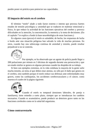 puedes poner en práctica para potenciar sus capacidades.
El impacto del estrés en el cerebro
El término “estrés” alude a todo factor externo e interno que provoca fuertes
estados de tensión psicológica y ansiedad que se traducen en malestar emocional y
físico, lo que reduce la actividad de las funciones ejecutivas del cerebro y provoca
dificultades en la atención, la concentración, la memoria y la toma de decisiones. (En
el capítulo 7 te explico a fondo la base neurobiológica de estas funciones.)
En algunos casos (pocos) el estrés es saludable; de hecho, las respuestas de lucha
o huida ante una situación peligrosa han salvado la vida de muchas personas. En
otros, cuando hay una sobrecarga continua de ansiedad y tensión, puede resultar
perjudicial si no se controla.
Por ejemplo, se ha observado que un agente de policía puede llegar a
200 pulsaciones por minuto en 3 décimas de segundo durante una persecución y que
un estado similar se genera en algunas personas cuando las despiden de su trabajo.
Si bien son ejemplos extremos, en la vida cotidiana la mayoría de la gente sufre
mucha tensión, un tema al que deben estar atentas, no sólo por el daño que genera en
el cerebro, sino también porque el estrés reduce sus defensas ante enfermedades muy
graves, como las cardiopatías, los accidentes cerebrovasculares y el cáncer, como
muestra el cuadro de la página siguiente.
Cuando el estrés es temporal (tensiones laborales, de pareja o
familiares), tiene remedio a corto plazo, siempre que se introduzcan los cambios
necesarios. Cuando es acumulativo, puede producir un deterioro grave tanto en las
funciones cerebrales como en la salud del organismo.
Cómo contrarrestarlo
www.lectulandia.com - Página 247
 