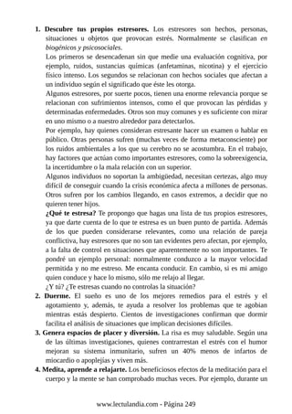 1. Descubre tus propios estresores. Los estresores son hechos, personas,
situaciones u objetos que provocan estrés. Normalmente se clasifican en
biogénicos y psicosociales.
Los primeros se desencadenan sin que medie una evaluación cognitiva, por
ejemplo, ruidos, sustancias químicas (anfetaminas, nicotina) y el ejercicio
físico intenso. Los segundos se relacionan con hechos sociales que afectan a
un individuo según el significado que éste les otorga.
Algunos estresores, por suerte pocos, tienen una enorme relevancia porque se
relacionan con sufrimientos intensos, como el que provocan las pérdidas y
determinadas enfermedades. Otros son muy comunes y es suficiente con mirar
en uno mismo o a nuestro alrededor para detectarlos.
Por ejemplo, hay quienes consideran estresante hacer un examen o hablar en
público. Otras personas sufren (muchas veces de forma metaconsciente) por
los ruidos ambientales a los que su cerebro no se acostumbra. En el trabajo,
hay factores que actúan como importantes estresores, como la sobreexigencia,
la incertidumbre o la mala relación con un superior.
Algunos individuos no soportan la ambigüedad, necesitan certezas, algo muy
difícil de conseguir cuando la crisis económica afecta a millones de personas.
Otros sufren por los cambios llegando, en casos extremos, a decidir que no
quieren tener hijos.
¿Qué te estresa? Te propongo que hagas una lista de tus propios estresores,
ya que darte cuenta de lo que te estresa es un buen punto de partida. Además
de los que pueden considerarse relevantes, como una relación de pareja
conflictiva, hay estresores que no son tan evidentes pero afectan, por ejemplo,
a la falta de control en situaciones que aparentemente no son importantes. Te
pondré un ejemplo personal: normalmente conduzco a la mayor velocidad
permitida y no me estreso. Me encanta conducir. En cambio, si es mi amigo
quien conduce y hace lo mismo, sólo me relajo al llegar.
¿Y tú? ¿Te estresas cuando no controlas la situación?
2. Duerme. El sueño es uno de los mejores remedios para el estrés y el
agotamiento y, además, te ayuda a resolver los problemas que te agobian
mientras estás despierto. Cientos de investigaciones confirman que dormir
facilita el análisis de situaciones que implican decisiones difíciles.
3. Genera espacios de placer y diversión. La risa es muy saludable. Según una
de las últimas investigaciones, quienes contrarrestan el estrés con el humor
mejoran su sistema inmunitario, sufren un 40% menos de infartos de
miocardio o apoplejías y viven más.
4. Medita, aprende a relajarte. Los beneficiosos efectos de la meditación para el
cuerpo y la mente se han comprobado muchas veces. Por ejemplo, durante un
www.lectulandia.com - Página 249
 
