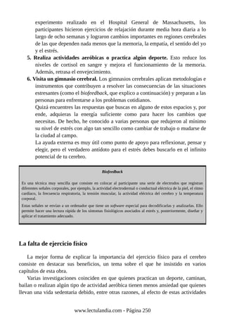 experimento realizado en el Hospital General de Massachusetts, los
participantes hicieron ejercicios de relajación durante media hora diaria a lo
largo de ocho semanas y lograron cambios importantes en regiones cerebrales
de las que dependen nada menos que la memoria, la empatía, el sentido del yo
y el estrés.
5. Realiza actividades aeróbicas o practica algún deporte. Esto reduce los
niveles de cortisol en sangre y mejora el funcionamiento de la memoria.
Además, retrasa el envejecimiento.
6. Visita un gimnasio cerebral. Los gimnasios cerebrales aplican metodologías e
instrumentos que contribuyen a resolver las consecuencias de las situaciones
estresantes (como el biofeedback, que explico a continuación) y preparan a las
personas para enfrentarse a los problemas cotidianos.
Quizá encuentres las respuestas que buscas en alguno de estos espacios y, por
ende, adquieras la energía suficiente como para hacer los cambios que
necesitas. De hecho, he conocido a varias personas que redujeron al mínimo
su nivel de estrés con algo tan sencillo como cambiar de trabajo o mudarse de
la ciudad al campo.
La ayuda externa es muy útil como punto de apoyo para reflexionar, pensar y
elegir, pero el verdadero antídoto para el estrés debes buscarlo en el infinito
potencial de tu cerebro.
Biofeedback
Es una técnica muy sencilla que consiste en colocar al participante una serie de electrodos que registran
diferentes señales corporales, por ejemplo, la actividad electrodermal o conductual eléctrica de la piel, el ritmo
cardíaco, la frecuencia respiratoria, la tensión muscular, la actividad eléctrica del cerebro y la temperatura
corporal.
Estas señales se envían a un ordenador que tiene un software especial para decodificarlas y analizarlas. Ello
permite hacer una lectura rápida de los síntomas fisiológicos asociados al estrés y, posteriormente, diseñar y
aplicar el tratamiento adecuado.
La falta de ejercicio físico
La mejor forma de explicar la importancia del ejercicio físico para el cerebro
consiste en destacar sus beneficios, un tema sobre el que he insistido en varios
capítulos de esta obra.
Varias investigaciones coinciden en que quienes practican un deporte, caminan,
bailan o realizan algún tipo de actividad aeróbica tienen menos ansiedad que quienes
llevan una vida sedentaria debido, entre otras razones, al efecto de estas actividades
www.lectulandia.com - Página 250
 