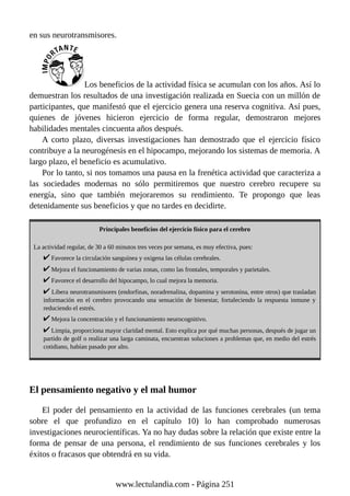 en sus neurotransmisores.
Los beneficios de la actividad física se acumulan con los años. Así lo
demuestran los resultados de una investigación realizada en Suecia con un millón de
participantes, que manifestó que el ejercicio genera una reserva cognitiva. Así pues,
quienes de jóvenes hicieron ejercicio de forma regular, demostraron mejores
habilidades mentales cincuenta años después.
A corto plazo, diversas investigaciones han demostrado que el ejercicio físico
contribuye a la neurogénesis en el hipocampo, mejorando los sistemas de memoria. A
largo plazo, el beneficio es acumulativo.
Por lo tanto, si nos tomamos una pausa en la frenética actividad que caracteriza a
las sociedades modernas no sólo permitiremos que nuestro cerebro recupere su
energía, sino que también mejoraremos su rendimiento. Te propongo que leas
detenidamente sus beneficios y que no tardes en decidirte.
Principales beneficios del ejercicio físico para el cerebro
La actividad regular, de 30 a 60 minutos tres veces por semana, es muy efectiva, pues:
Favorece la circulación sanguínea y oxigena las células cerebrales.
Mejora el funcionamiento de varias zonas, como las frontales, temporales y parietales.
Favorece el desarrollo del hipocampo, lo cual mejora la memoria.
Libera neurotransmisores (endorfinas, noradrenalina, dopamina y serotonina, entre otros) que trasladan
información en el cerebro provocando una sensación de bienestar, fortaleciendo la respuesta inmune y
reduciendo el estrés.
Mejora la concentración y el funcionamiento neurocognitivo.
Limpia, proporciona mayor claridad mental. Esto explica por qué muchas personas, después de jugar un
partido de golf o realizar una larga caminata, encuentran soluciones a problemas que, en medio del estrés
cotidiano, habían pasado por alto.
El pensamiento negativo y el mal humor
El poder del pensamiento en la actividad de las funciones cerebrales (un tema
sobre el que profundizo en el capítulo 10) lo han comprobado numerosas
investigaciones neurocientíficas. Ya no hay dudas sobre la relación que existe entre la
forma de pensar de una persona, el rendimiento de sus funciones cerebrales y los
éxitos o fracasos que obtendrá en su vida.
www.lectulandia.com - Página 251
 