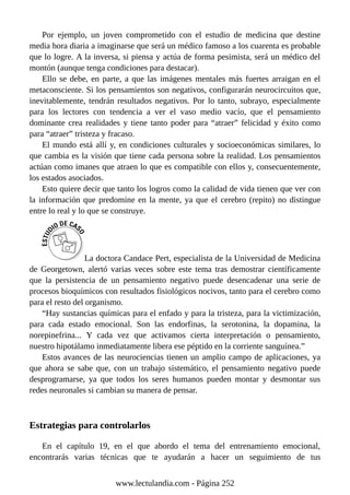 Por ejemplo, un joven comprometido con el estudio de medicina que destine
media hora diaria a imaginarse que será un médico famoso a los cuarenta es probable
que lo logre. A la inversa, si piensa y actúa de forma pesimista, será un médico del
montón (aunque tenga condiciones para destacar).
Ello se debe, en parte, a que las imágenes mentales más fuertes arraigan en el
metaconsciente. Si los pensamientos son negativos, configurarán neurocircuitos que,
inevitablemente, tendrán resultados negativos. Por lo tanto, subrayo, especialmente
para los lectores con tendencia a ver el vaso medio vacío, que el pensamiento
dominante crea realidades y tiene tanto poder para “atraer” felicidad y éxito como
para “atraer” tristeza y fracaso.
El mundo está allí y, en condiciones culturales y socioeconómicas similares, lo
que cambia es la visión que tiene cada persona sobre la realidad. Los pensamientos
actúan como imanes que atraen lo que es compatible con ellos y, consecuentemente,
los estados asociados.
Esto quiere decir que tanto los logros como la calidad de vida tienen que ver con
la información que predomine en la mente, ya que el cerebro (repito) no distingue
entre lo real y lo que se construye.
La doctora Candace Pert, especialista de la Universidad de Medicina
de Georgetown, alertó varias veces sobre este tema tras demostrar científicamente
que la persistencia de un pensamiento negativo puede desencadenar una serie de
procesos bioquímicos con resultados fisiológicos nocivos, tanto para el cerebro como
para el resto del organismo.
“Hay sustancias químicas para el enfado y para la tristeza, para la victimización,
para cada estado emocional. Son las endorfinas, la serotonina, la dopamina, la
norepinefrina... Y cada vez que activamos cierta interpretación o pensamiento,
nuestro hipotálamo inmediatamente libera ese péptido en la corriente sanguínea.”
Estos avances de las neurociencias tienen un amplio campo de aplicaciones, ya
que ahora se sabe que, con un trabajo sistemático, el pensamiento negativo puede
desprogramarse, ya que todos los seres humanos pueden montar y desmontar sus
redes neuronales si cambian su manera de pensar.
Estrategias para controlarlos
En el capítulo 19, en el que abordo el tema del entrenamiento emocional,
encontrarás varias técnicas que te ayudarán a hacer un seguimiento de tus
www.lectulandia.com - Página 252
 
