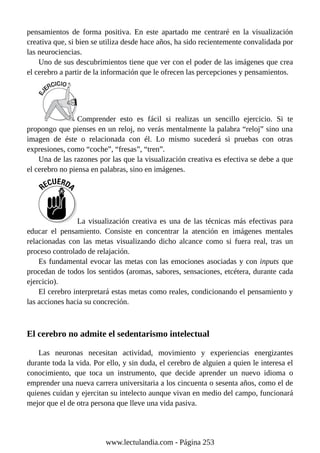 pensamientos de forma positiva. En este apartado me centraré en la visualización
creativa que, si bien se utiliza desde hace años, ha sido recientemente convalidada por
las neurociencias.
Uno de sus descubrimientos tiene que ver con el poder de las imágenes que crea
el cerebro a partir de la información que le ofrecen las percepciones y pensamientos.
Comprender esto es fácil si realizas un sencillo ejercicio. Si te
propongo que pienses en un reloj, no verás mentalmente la palabra “reloj” sino una
imagen de éste o relacionada con él. Lo mismo sucederá si pruebas con otras
expresiones, como “coche”, “fresas”, “tren”.
Una de las razones por las que la visualización creativa es efectiva se debe a que
el cerebro no piensa en palabras, sino en imágenes.
La visualización creativa es una de las técnicas más efectivas para
educar el pensamiento. Consiste en concentrar la atención en imágenes mentales
relacionadas con las metas visualizando dicho alcance como si fuera real, tras un
proceso controlado de relajación.
Es fundamental evocar las metas con las emociones asociadas y con inputs que
procedan de todos los sentidos (aromas, sabores, sensaciones, etcétera, durante cada
ejercicio).
El cerebro interpretará estas metas como reales, condicionando el pensamiento y
las acciones hacia su concreción.
El cerebro no admite el sedentarismo intelectual
Las neuronas necesitan actividad, movimiento y experiencias energizantes
durante toda la vida. Por ello, y sin duda, el cerebro de alguien a quien le interesa el
conocimiento, que toca un instrumento, que decide aprender un nuevo idioma o
emprender una nueva carrera universitaria a los cincuenta o sesenta años, como el de
quienes cuidan y ejercitan su intelecto aunque vivan en medio del campo, funcionará
mejor que el de otra persona que lleve una vida pasiva.
www.lectulandia.com - Página 253
 