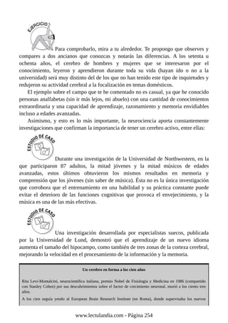 Para comprobarlo, mira a tu alrededor. Te propongo que observes y
compares a dos ancianos que conozcas y notarás las diferencias. A los setenta u
ochenta años, el cerebro de hombres y mujeres que se interesaron por el
conocimiento, leyeron y aprendieron durante toda su vida (hayan ido o no a la
universidad) será muy distinto del de los que no han tenido este tipo de inquietudes y
redujeron su actividad cerebral a la focalización en temas domésticos.
El ejemplo sobre el campo que te he comentado no es casual, ya que he conocido
personas analfabetas (sin ir más lejos, mi abuelo) con una cantidad de conocimientos
extraordinaria y una capacidad de aprendizaje, razonamiento y memoria envidiables
incluso a edades avanzadas.
Asimismo, y esto es lo más importante, la neurociencia aporta constantemente
investigaciones que confirman la importancia de tener un cerebro activo, entre ellas:
Durante una investigación de la Universidad de Northwestern, en la
que participaron 87 adultos, la mitad jóvenes y la mitad músicos de edades
avanzadas, estos últimos obtuvieron los mismos resultados en memoria y
comprensión que los jóvenes (sin saber de música). Ésta no es la única investigación
que corrobora que el entrenamiento en una habilidad y su práctica constante puede
evitar el deterioro de las funciones cognitivas que provoca el envejecimiento, y la
música es una de las más efectivas.
Una investigación desarrollada por especialistas suecos, publicada
por la Universidad de Lund, demostró que el aprendizaje de un nuevo idioma
aumenta el tamaño del hipocampo, como también de tres zonas de la corteza cerebral,
mejorando la velocidad en el procesamiento de la información y la memoria.
Un cerebro en forma a los cien años
Rita Levi-Montalcini, neurocientífica italiana, premio Nobel de Fisiología y Medicina en 1986 (compartido
con Stanley Cohen) por sus descubrimientos sobre el factor de crecimiento neuronal, murió a los ciento tres
años.
A los cien seguía yendo al European Brain Research Institute (en Roma), donde supervisaba los nuevos
www.lectulandia.com - Página 254
 