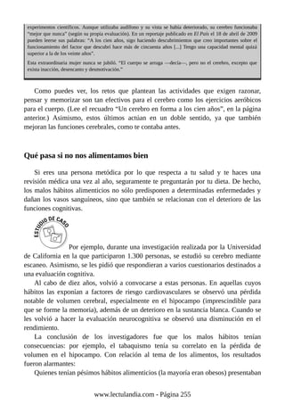 experimentos científicos. Aunque utilizaba audífono y su vista se había deteriorado, su cerebro funcionaba
“mejor que nunca” (según su propia evaluación). En un reportaje publicado en El País el 18 de abril de 2009
pueden leerse sus palabras: “A los cien años, sigo haciendo descubrimientos que creo importantes sobre el
funcionamiento del factor que descubrí hace más de cincuenta años [...] Tengo una capacidad mental quizá
superior a la de los veinte años”.
Esta extraordinaria mujer nunca se jubiló. “El cuerpo se arruga —decía—, pero no el cerebro, excepto que
exista inacción, desencanto y desmotivación.”
Como puedes ver, los retos que plantean las actividades que exigen razonar,
pensar y memorizar son tan efectivos para el cerebro como los ejercicios aeróbicos
para el cuerpo. (Lee el recuadro “Un cerebro en forma a los cien años”, en la página
anterior.) Asimismo, estos últimos actúan en un doble sentido, ya que también
mejoran las funciones cerebrales, como te contaba antes.
Qué pasa si no nos alimentamos bien
Si eres una persona metódica por lo que respecta a tu salud y te haces una
revisión médica una vez al año, seguramente te preguntarán por tu dieta. De hecho,
los malos hábitos alimenticios no sólo predisponen a determinadas enfermedades y
dañan los vasos sanguíneos, sino que también se relacionan con el deterioro de las
funciones cognitivas.
Por ejemplo, durante una investigación realizada por la Universidad
de California en la que participaron 1.300 personas, se estudió su cerebro mediante
escaneo. Asimismo, se les pidió que respondieran a varios cuestionarios destinados a
una evaluación cognitiva.
Al cabo de diez años, volvió a convocarse a estas personas. En aquellas cuyos
hábitos las exponían a factores de riesgo cardiovasculares se observó una pérdida
notable de volumen cerebral, especialmente en el hipocampo (imprescindible para
que se forme la memoria), además de un deterioro en la sustancia blanca. Cuando se
les volvió a hacer la evaluación neurocognitiva se observó una disminución en el
rendimiento.
La conclusión de los investigadores fue que los malos hábitos tenían
consecuencias: por ejemplo, el tabaquismo tenía su correlato en la pérdida de
volumen en el hipocampo. Con relación al tema de los alimentos, los resultados
fueron alarmantes:
Quienes tenían pésimos hábitos alimenticios (la mayoría eran obesos) presentaban
www.lectulandia.com - Página 255
 