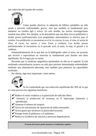 una reducción del tamaño del cerebro.
Como puedes observar, la adopción de hábitos saludables no sólo
ayuda a prevenir enfermedades graves, sino que también es fundamental para
mantener un cerebro ágil y activo. En este sentido, las nuevas investigaciones
resultan muy útiles. Por ejemplo, se ha descubierto que una dieta rica en polifenoles y
ácidos grasos poliinsaturados (con propiedades antioxidantes) es efectiva para el
cerebro. Los polifenoles se encuentran en el té, la cerveza, la uva, el vino, el aceite de
oliva, el cacao, las nueces y otras frutas y verduras. Los ácidos grasos
poliinsaturados se encuentran en el pescado azul, el maíz, la soja, el girasol y la
calabaza.
Independientemente de lo que leas en la bibliografía sobre el tema, ten presente
que recurrir a especialistas en nutrición es fundamental para diseñar una dieta
equilibrada. No lo hagas por tu cuenta.
Recuerda que la medicina epigenética (profundizo en ella en el capítulo 2) está
realizando extraordinarios avances no sólo para prevenir determinadas enfermedades
mediante una alimentación adecuada, sino también para potenciar las capacidades
cerebrales.
Por último, algo muy importante: come menos.
Se ha comprobado que una reducción equilibrada del 30% de lo que
se come provoca los siguientes beneficios:
Reduce el estrés oxidativo y la generación de radicales libres.
Aumenta la producción de neuronas en el hipocampo (memoria y
aprendizaje).
Aumenta el número de sinapsis.
Activa los mecanismos de reparación de daños neuronales.
Activa genes que favorecen la plasticidad neuronal.
Protege frente al párkinson y el alzhéimer.
Reduce la incidencia de cánceres y procesos degenerativos.
El aroma del romero puede aumentar el rendimiento cognitivo
www.lectulandia.com - Página 256
 