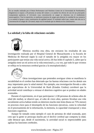 En un estudio realizado por el Brain Performance and Nutrition Centre de la Universidad de Northumbria
(Inglaterra) se expuso a 20 personas al aroma del romero y se analizó los efectos de uno de sus principales
componentes químicos, el 1,8-cineol, cuya concentración en sangre se relaciona con el rendimiento
neurocognitivo. Tras la exposición, se analizaron muestras de sangre para detectar la cantidad de esa sustancia
y se sometió al grupo a unos cuestionarios de agilidad mental. El resultado indicó que, cuanto más alta era la
concentración en sangre de 1,8-cineol, mejor era el resultado que se obtenía en los cuestionarios.
La soledad y la falta de relaciones sociales
Mientras escribía esta obra, me enviaron los resultados de una
investigación realizada por el Hospital General de Massachusetts y la Escuela de
Medicina de Harvard según la cual el tamaño de la amígdala era mayor en los
participantes que tenían una vida social activa. (Si has leído el capítulo 5, sabes que la
amígdala tiene un rol activo en la vida emocional y, a su vez, que todo lo que vivimos
se refleja en la estructura cerebral gracias a la neuroplasticidad.)
Otras investigaciones que pretenden averiguar cómo se manifiesta la
sociabilidad en el cerebro han detectado que las buenas relaciones con los demás son
muy importantes para la salud mental. Por ejemplo, una investigación llevada a cabo
por especialistas de la Universidad de Rush (Estados Unidos) corroboró que la
actividad social contribuye a retrasar el deterioro cognitivo que se produce en edades
avanzadas.
Durante el experimento, en el que participaron 1.138 personas de ochenta años de
edad (de media), se observó que, al cabo de cinco años, quienes llevaban una vida
socialmente activa habían tenido un deterioro mucho más lento (hasta un 75% menor)
en procesos clave para el desempeño de las funciones ejecutivas, como la velocidad
en el procesamiento de la información, la memoria, la capacidad visoespacial y otras
funciones cognitivas.
Aunque he tomado como ejemplo el caso de personas de edad avanzada, pues
creo que la gente se preocupa mucho por el declive cerebral que comporta la edad,
cabe destacar que, desde el nacimiento, la actividad social es imprescindible para
agilizar las funciones cerebrales.
www.lectulandia.com - Página 257
 