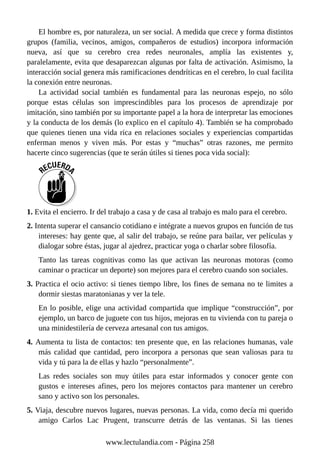 El hombre es, por naturaleza, un ser social. A medida que crece y forma distintos
grupos (familia, vecinos, amigos, compañeros de estudios) incorpora información
nueva, así que su cerebro crea redes neuronales, amplía las existentes y,
paralelamente, evita que desaparezcan algunas por falta de activación. Asimismo, la
interacción social genera más ramificaciones dendríticas en el cerebro, lo cual facilita
la conexión entre neuronas.
La actividad social también es fundamental para las neuronas espejo, no sólo
porque estas células son imprescindibles para los procesos de aprendizaje por
imitación, sino también por su importante papel a la hora de interpretar las emociones
y la conducta de los demás (lo explico en el capítulo 4). También se ha comprobado
que quienes tienen una vida rica en relaciones sociales y experiencias compartidas
enferman menos y viven más. Por estas y “muchas” otras razones, me permito
hacerte cinco sugerencias (que te serán útiles si tienes poca vida social):
1. Evita el encierro. Ir del trabajo a casa y de casa al trabajo es malo para el cerebro.
2. Intenta superar el cansancio cotidiano e intégrate a nuevos grupos en función de tus
intereses: hay gente que, al salir del trabajo, se reúne para bailar, ver películas y
dialogar sobre éstas, jugar al ajedrez, practicar yoga o charlar sobre filosofía.
Tanto las tareas cognitivas como las que activan las neuronas motoras (como
caminar o practicar un deporte) son mejores para el cerebro cuando son sociales.
3. Practica el ocio activo: si tienes tiempo libre, los fines de semana no te limites a
dormir siestas maratonianas y ver la tele.
En lo posible, elige una actividad compartida que implique “construcción”, por
ejemplo, un barco de juguete con tus hijos, mejoras en tu vivienda con tu pareja o
una minidestilería de cerveza artesanal con tus amigos.
4. Aumenta tu lista de contactos: ten presente que, en las relaciones humanas, vale
más calidad que cantidad, pero incorpora a personas que sean valiosas para tu
vida y tú para la de ellas y hazlo “personalmente”.
Las redes sociales son muy útiles para estar informados y conocer gente con
gustos e intereses afines, pero los mejores contactos para mantener un cerebro
sano y activo son los personales.
5. Viaja, descubre nuevos lugares, nuevas personas. La vida, como decía mi querido
amigo Carlos Lac Prugent, transcurre detrás de las ventanas. Si las tienes
www.lectulandia.com - Página 258
 