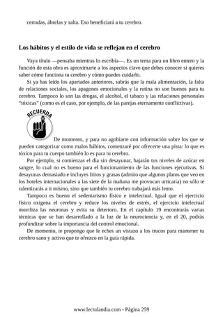 cerradas, ábrelas y salta. Eso beneficiará a tu cerebro.
Los hábitos y el estilo de vida se reflejan en el cerebro
Vaya título —pensaba mientras lo escribía—. Es un tema para un libro entero y la
función de esta obra es aproximarte a los aspectos clave que debes conocer si quieres
saber cómo funciona tu cerebro y cómo puedes cuidarlo.
Si ya has leído los apartados anteriores, sabrás que la mala alimentación, la falta
de relaciones sociales, los apagones emocionales y la rutina no son buenos para tu
cerebro. Tampoco lo son las drogas, el alcohol, el tabaco y las relaciones personales
“tóxicas” (como es el caso, por ejemplo, de las parejas eternamente conflictivas).
De momento, y para no agobiarte con información sobre los que se
pueden categorizar como malos hábitos, comenzaré por ofrecerte una pista: lo que es
tóxico para tu cuerpo también lo es para tu cerebro.
Por ejemplo, si comienzas el día sin desayunar, bajarán tus niveles de azúcar en
sangre, lo cual no es bueno para el funcionamiento de las funciones ejecutivas. Si
desayunas demasiado e incluyes fritos y grasas (admito que algunos platos que veo en
los hoteles internacionales a las siete de la mañana me provocan urticaria) no sólo te
ralentizarás a ti mismo, sino que también tu cerebro trabajará más lento.
Tampoco es bueno el sedentarismo físico e intelectual. Igual que el ejercicio
físico oxigena el cerebro y reduce los niveles de estrés, el ejercicio intelectual
moviliza las neuronas y evita su deterioro. En el capítulo 19 encontrarás varias
técnicas que se han desarrollado a la luz de la neurociencia y, en el 20, podrás
profundizar sobre la importancia del control emocional.
De momento, te propongo que le eches un vistazo a los trucos para mantener tu
cerebro sano y activo que te ofrezco en la guía rápida.
www.lectulandia.com - Página 259
 