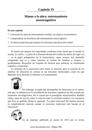 Capítulo 19
Manos a la obra: entrenamiento
neurocognitivo
En este capítulo
Conocerás los tipos de entrenamiento cerebral, sus etapas y características
Comprenderás los beneficios del entrenamiento neurocognitivo
Te ofrezco ejercicios para mejorar las funciones ejecutivas del cerebro
El interés por mejorar las capacidades cerebrales existe desde que el mundo es
mundo. Lo nuevo —a partir de la llamada década del cerebro (la última del siglo XX)
— es el papel protagonista de la neurociencia, cuyos avances han permitido
comprender qué es y cómo funciona el cerebro de hombres y mujeres y,
paralelamente, desarrollar un conjunto de técnicas para potenciar su rendimiento
cognitivo y emocional.
La inclusión de lo emocional suele llamar la atención, pues la mayoría de los
sistemas de educación se centran en las funciones intelectuales, como las que
dependen de la atención, la memoria y el razonamiento.
Sin embargo, el papel que desempeñan las emociones no es menor,
más aún, su influencia en la actividad de las funciones cognitivas ha sido avalada por
numerosas investigaciones. No es casual que el prestigioso neurocientífico Rodolfo
Llinás, autor de una ley sobre la relación entre la actividad cerebral y la conciencia
que lleva su apellido, afirme lo siguiente: “La parte emocional del sistema nervioso
es completamente esencial, porque la estructura intelectual está basada en la
emocional”.
En un reportaje publicado en marzo de 2013 por la revista
www.lectulandia.com - Página 260
 