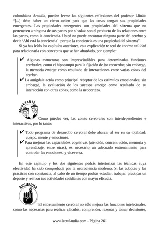 colombiana Arcadia, pueden leerse las siguientes reflexiones del profesor Llinás:
“[...] debe haber un cierto orden para que las cosas tengan sus propiedades
emergentes. Las propiedades emergentes son propiedades del sistema que no
pertenecen a ninguna de sus partes por sí solas: son el producto de las relaciones entre
las partes, como la conciencia. Usted no puede encontrar ninguna parte del cerebro y
decir ‘Ahí está la conciencia’, porque la conciencia es una propiedad del sistema”.
Si ya has leído los capítulos anteriores, esta explicación te será de enorme utilidad
para relacionarla con conceptos que se han abordado, por ejemplo:
Algunas estructuras son imprescindibles para determinadas funciones
cerebrales, como el hipocampo para la fijación de los recuerdos; sin embargo,
la memoria emerge como resultado de interacciones entre varias zonas del
cerebro.
La amígdala actúa como principal receptor de los estímulos emocionales; sin
embargo, la evaluación de los sucesos emerge como resultado de su
interacción con otras zonas, como la neocorteza.
Como puedes ver, las zonas cerebrales son interdependientes e
interactivas, por lo tanto:
Todo programa de desarrollo cerebral debe abarcar al ser en su totalidad:
cuerpo, mente y emociones.
Para mejorar las capacidades cognitivas (atención, concentración, memoria y
aprendizaje, entre otras), es necesario un adecuado entrenamiento para
controlar las emociones, y viceversa.
En este capítulo y los dos siguientes podrás interiorizar las técnicas cuya
efectividad ha sido comprobada por la neurociencia moderna. Si las adoptas y las
practicas con constancia, al cabo de un tiempo podrás estudiar, trabajar, practicar un
deporte y realizar tus actividades cotidianas con mayor eficacia.
El entrenamiento cerebral no sólo mejora las funciones intelectuales,
como las necesarias para realizar cálculos, comprender, razonar y tomar decisiones,
www.lectulandia.com - Página 261
 