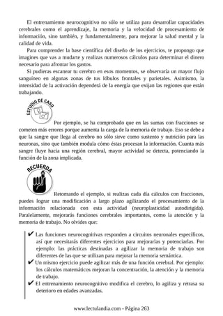 El entrenamiento neurocognitivo no sólo se utiliza para desarrollar capacidades
cerebrales como el aprendizaje, la memoria y la velocidad de procesamiento de
información, sino también, y fundamentalmente, para mejorar la salud mental y la
calidad de vida.
Para comprender la base científica del diseño de los ejercicios, te propongo que
imagines que vas a mudarte y realizas numerosos cálculos para determinar el dinero
necesario para afrontar los gastos.
Si pudieras escanear tu cerebro en esos momentos, se observaría un mayor flujo
sanguíneo en algunas zonas de tus lóbulos frontales y parietales. Asimismo, la
intensidad de la activación dependerá de la energía que exijan las regiones que están
trabajando.
Por ejemplo, se ha comprobado que en las sumas con fracciones se
cometen más errores porque aumenta la carga de la memoria de trabajo. Eso se debe a
que la sangre que llega al cerebro no sólo sirve como sustento y nutrición para las
neuronas, sino que también modula cómo éstas procesan la información. Cuanta más
sangre fluye hacia una región cerebral, mayor actividad se detecta, potenciando la
función de la zona implicada.
Retomando el ejemplo, si realizas cada día cálculos con fracciones,
puedes lograr una modificación a largo plazo agilizando el procesamiento de la
información relacionada con esta actividad (neuroplasticidad autodirigida).
Paralelamente, mejorarás funciones cerebrales importantes, como la atención y la
memoria de trabajo. No olvides que:
Las funciones neurocognitivas responden a circuitos neuronales específicos,
así que necesitarás diferentes ejercicios para mejorarlas y potenciarlas. Por
ejemplo: las prácticas destinadas a agilizar la memoria de trabajo son
diferentes de las que se utilizan para mejorar la memoria semántica.
Un mismo ejercicio puede agilizar más de una función cerebral. Por ejemplo:
los cálculos matemáticos mejoran la concentración, la atención y la memoria
de trabajo.
El entrenamiento neurocognitivo modifica el cerebro, lo agiliza y retrasa su
deterioro en edades avanzadas.
www.lectulandia.com - Página 263
 