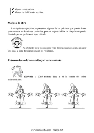 Mejora la autoestima.
Mejora las habilidades sociales.
Manos a la obra
Los siguientes ejercicios te presentan algunas de las prácticas que puedes hacer
para entrenar tus funciones cerebrales, pero es imprescindible un diagnóstico previo
diseñado por un profesional especializado.
No obstante, si te lo propones y les dedicas una hora diaria durante
seis días, al cabo de un mes notarás los resultados.
Entrenamiento de la atención y el razonamiento
Ejercicio 1. ¿Qué número debe ir en la cabeza del tercer
espantapájaros?
www.lectulandia.com - Página 264
 
