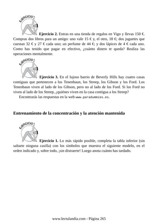 Ejercicio 2. Entras en una tienda de regalos en Vigo y llevas 150 €.
Compras dos libros para un amigo: uno vale 15 € y, el otro, 18 €; dos juguetes que
cuestan 32 € y 27 € cada uno; un perfume de 44 €; y dos lápices de 4 € cada uno.
Como has tenido que pagar en efectivo, ¿cuánto dinero te queda? Realiza las
operaciones mentalmente.
Ejercicio 3. En el lujoso barrio de Beverly Hills hay cuatro casas
contiguas que pertenecen a los Tenenbaun, los Streep, los Gibson y los Ford. Los
Tenenbaun viven al lado de los Gibson, pero no al lado de los Ford. Si los Ford no
viven al lado de los Streep, ¿quiénes viven en la casa contigua a los Streep?
Encontrarás las respuestas en la web www.paradummies.es.
Entrenamiento de la concentración y la atención mantenida
Ejercicio 1. Lo más rápido posible, completa la tabla inferior (sin
saltarte ninguna casilla) con los símbolos que muestra el siguiente modelo, en el
orden indicado y, sobre todo, ¡sin distraerte! Luego anota cuánto has tardado.
www.lectulandia.com - Página 265
 