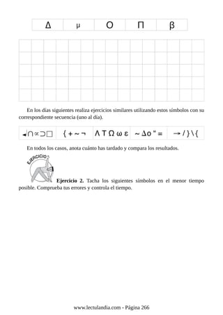 En los días siguientes realiza ejercicios similares utilizando estos símbolos con su
correspondiente secuencia (uno al día).
En todos los casos, anota cuánto has tardado y compara los resultados.
Ejercicio 2. Tacha los siguientes símbolos en el menor tiempo
posible. Comprueba tus errores y controla el tiempo.
www.lectulandia.com - Página 266
 