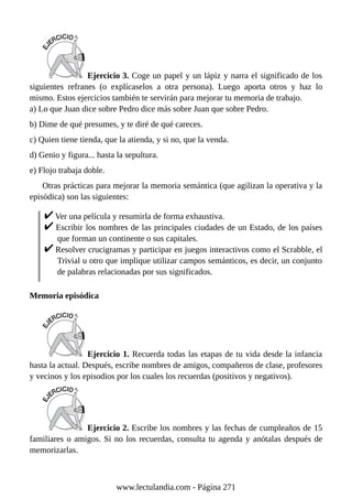 Ejercicio 3. Coge un papel y un lápiz y narra el significado de los
siguientes refranes (o explícaselos a otra persona). Luego aporta otros y haz lo
mismo. Estos ejercicios también te servirán para mejorar tu memoria de trabajo.
a) Lo que Juan dice sobre Pedro dice más sobre Juan que sobre Pedro.
b) Dime de qué presumes, y te diré de qué careces.
c) Quien tiene tienda, que la atienda, y si no, que la venda.
d) Genio y figura... hasta la sepultura.
e) Flojo trabaja doble.
Otras prácticas para mejorar la memoria semántica (que agilizan la operativa y la
episódica) son las siguientes:
Ver una película y resumirla de forma exhaustiva.
Escribir los nombres de las principales ciudades de un Estado, de los países
que forman un continente o sus capitales.
Resolver crucigramas y participar en juegos interactivos como el Scrabble, el
Trivial u otro que implique utilizar campos semánticos, es decir, un conjunto
de palabras relacionadas por sus significados.
Memoria episódica
Ejercicio 1. Recuerda todas las etapas de tu vida desde la infancia
hasta la actual. Después, escribe nombres de amigos, compañeros de clase, profesores
y vecinos y los episodios por los cuales los recuerdas (positivos y negativos).
Ejercicio 2. Escribe los nombres y las fechas de cumpleaños de 15
familiares o amigos. Si no los recuerdas, consulta tu agenda y anótalas después de
memorizarlas.
www.lectulandia.com - Página 271
 