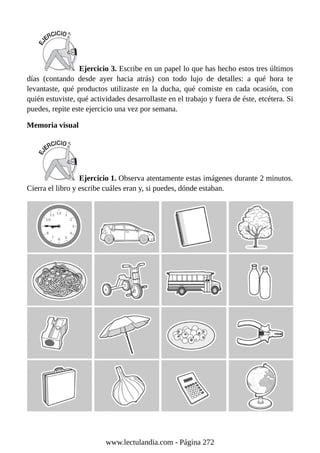 Ejercicio 3. Escribe en un papel lo que has hecho estos tres últimos
días (contando desde ayer hacia atrás) con todo lujo de detalles: a qué hora te
levantaste, qué productos utilizaste en la ducha, qué comiste en cada ocasión, con
quién estuviste, qué actividades desarrollaste en el trabajo y fuera de éste, etcétera. Si
puedes, repite este ejercicio una vez por semana.
Memoria visual
Ejercicio 1. Observa atentamente estas imágenes durante 2 minutos.
Cierra el libro y escribe cuáles eran y, si puedes, dónde estaban.
www.lectulandia.com - Página 272
 