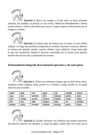 Ejercicio 2. Busca una imagen a la que antes no hayas prestado
atención, por ejemplo, un anuncio en una revista. Obsérvala detenidamente e intenta
retener formas y colores. Descríbela por escrito. Luego compara tu descripción con la
imagen y evalúate.
Ejercicio 3. Camina unos 40 minutos por tu barrio, la zona donde
trabajas o el lugar que prefieras (oxigenarás tu cerebro). Durante el trayecto, observa
el entorno, por ejemplo, tiendas, carteles, árboles, casas, edificios. Luego anota todo
lo que has visualizado. Repite el ejercicio caminando por la misma zona (puedes
hacerlo más de una vez) y comprueba tus avances.
Entrenamiento integrado de la memoria operativa y de corto plazo
Ejercicio 1. Utiliza un cronómetro (seguro que tu móvil tiene uno) y
memoriza tantas palabras como puedas en 2 minutos. Luego escribe en un papel
todas las que recuerdes.
Ejercicio 2. Escribe oraciones con palabras que puedas relacionar
del ejercicio anterior, por ejemplo: La mujer de gafas y falda color oro cruzó con el
www.lectulandia.com - Página 273
 