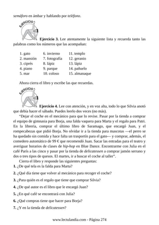 semáforo en ámbar y hablando por teléfono.
Ejercicio 3. Lee atentamente la siguiente lista y recuerda tanto las
palabras como los números que las acompañan:
1. gato
2. mansión
3. ciprés
4. piano
5. mar
6. invierno
7. fotografía
8. lápiz
9. parque
10. coloso
11. templo
12. geranio
13. lápiz
14. pañuelo
15. almanaque
Ahora cierra el libro y escribe las que recuerdas.
Ejercicio 4. Lee con atención, y en voz alta, todo lo que Silvia anotó
que debía hacer el sábado. Puedes leerlo dos veces (no más).
“Dejar el coche en el mecánico para que lo revise. Pasar por la tienda a comprar
el equipo de gimnasia para Borja, una falda vaquera para Marta y el regalo para Patri.
En la librería, comprar el último libro de Saramago, que encargó Juan, y el
rompecabezas que pidió Borja. No olvidar ir a la tienda para mascotas —el perro se
ha quedado sin comida y hace falta un trasportín para el gato— y comprar, además, el
comedero automático de 99 € que recomendó Juan. Sacar las entradas para el teatro y
averiguar horarios de clases de hip-hop en Blue Dance. Encontrarme con Julia en el
café París a las cinco y pasar por la tienda de delicatessen a comprar jamón serrano y
dos o tres tipos de quesos. El martes, ir a buscar el coche al taller”.
Cierra el libro y responde las siguientes preguntas:
1. ¿De qué tela es la falda para Marta?
2. ¿Qué día tiene que volver al mecánico para recoger el coche?
3. ¿Para quién es el regalo que tiene que comprar Silvia?
4. ¿De qué autor es el libro que le encargó Juan?
5. ¿En qué café se encontrará con Julia?
6. ¿Qué compras tiene que hacer para Borja?
7. ¿Y en la tienda de delicatessen?
www.lectulandia.com - Página 274
 