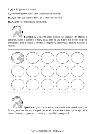 8. ¿Qué día piensa ir al teatro?
9. ¿Sobre qué tipo de danza debe comprobar los horarios?
10. ¿Qué tiene que comprar Silvia en la tienda de mascotas?
11. ¿Cuánto vale el comedero automático?
Ejercicio 5. Convierte estos círculos en imágenes de objetos o
personas, según el ejemplo, o bien, utiliza más de una figura. No olvides coger el
cronómetro. Este ejercicio te ayudará a mejorar tu creatividad. Tiempo máximo: 2
minutos.
Ejercicio 6. ¿Cuál de las cuatro piezas inferiores necesitamos para
formar, junto con las piezas superiores, un círculo perfecto? Este tipo de ejercicios
mejora la memoria operativa, la visual y la capacidad visoespacial.
www.lectulandia.com - Página 275
 