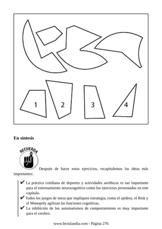 En síntesis
Después de hacer estos ejercicios, recapitulemos las ideas más
importantes:
La práctica cotidiana de deportes y actividades aeróbicas es tan importante
para el entrenamiento neurocognitivo como los ejercicios presentados en este
capítulo.
Todos los juegos de mesa que impliquen estrategia, como el ajedrez, el Risk y
el Monopoly agilizan las funciones cognitivas.
La inhibición de los automatismos de comportamiento es muy importante
para el cerebro.
www.lectulandia.com - Página 276
 