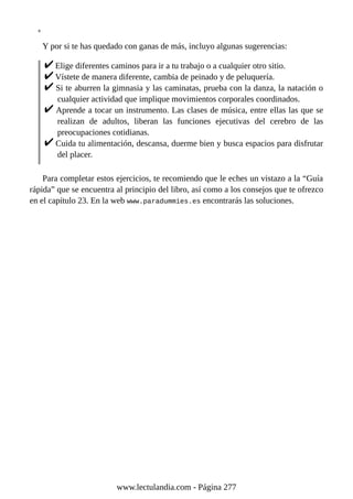 Y por si te has quedado con ganas de más, incluyo algunas sugerencias:
Elige diferentes caminos para ir a tu trabajo o a cualquier otro sitio.
Vístete de manera diferente, cambia de peinado y de peluquería.
Si te aburren la gimnasia y las caminatas, prueba con la danza, la natación o
cualquier actividad que implique movimientos corporales coordinados.
Aprende a tocar un instrumento. Las clases de música, entre ellas las que se
realizan de adultos, liberan las funciones ejecutivas del cerebro de las
preocupaciones cotidianas.
Cuida tu alimentación, descansa, duerme bien y busca espacios para disfrutar
del placer.
Para completar estos ejercicios, te recomiendo que le eches un vistazo a la “Guía
rápida” que se encuentra al principio del libro, así como a los consejos que te ofrezco
en el capítulo 23. En la web www.paradummies.es encontrarás las soluciones.
www.lectulandia.com - Página 277
 
