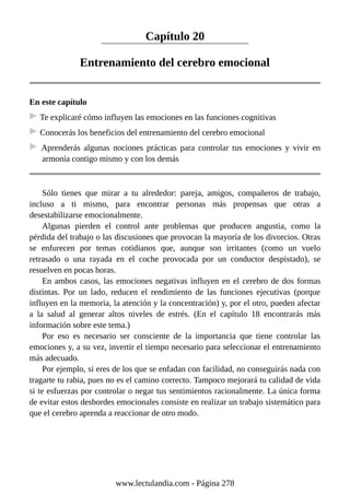 Capítulo 20
Entrenamiento del cerebro emocional
En este capítulo
Te explicaré cómo influyen las emociones en las funciones cognitivas
Conocerás los beneficios del entrenamiento del cerebro emocional
Aprenderás algunas nociones prácticas para controlar tus emociones y vivir en
armonía contigo mismo y con los demás
Sólo tienes que mirar a tu alrededor: pareja, amigos, compañeros de trabajo,
incluso a ti mismo, para encontrar personas más propensas que otras a
desestabilizarse emocionalmente.
Algunas pierden el control ante problemas que producen angustia, como la
pérdida del trabajo o las discusiones que provocan la mayoría de los divorcios. Otras
se enfurecen por temas cotidianos que, aunque son irritantes (como un vuelo
retrasado o una rayada en el coche provocada por un conductor despistado), se
resuelven en pocas horas.
En ambos casos, las emociones negativas influyen en el cerebro de dos formas
distintas. Por un lado, reducen el rendimiento de las funciones ejecutivas (porque
influyen en la memoria, la atención y la concentración) y, por el otro, pueden afectar
a la salud al generar altos niveles de estrés. (En el capítulo 18 encontrarás más
información sobre este tema.)
Por eso es necesario ser consciente de la importancia que tiene controlar las
emociones y, a su vez, invertir el tiempo necesario para seleccionar el entrenamiento
más adecuado.
Por ejemplo, si eres de los que se enfadan con facilidad, no conseguirás nada con
tragarte tu rabia, pues no es el camino correcto. Tampoco mejorará tu calidad de vida
si te esfuerzas por controlar o negar tus sentimientos racionalmente. La única forma
de evitar estos desbordes emocionales consiste en realizar un trabajo sistemático para
que el cerebro aprenda a reaccionar de otro modo.
www.lectulandia.com - Página 278
 