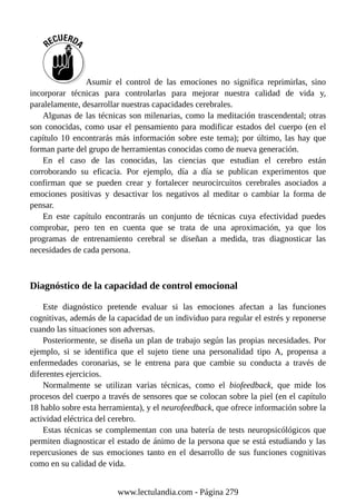 Asumir el control de las emociones no significa reprimirlas, sino
incorporar técnicas para controlarlas para mejorar nuestra calidad de vida y,
paralelamente, desarrollar nuestras capacidades cerebrales.
Algunas de las técnicas son milenarias, como la meditación trascendental; otras
son conocidas, como usar el pensamiento para modificar estados del cuerpo (en el
capítulo 10 encontrarás más información sobre este tema); por último, las hay que
forman parte del grupo de herramientas conocidas como de nueva generación.
En el caso de las conocidas, las ciencias que estudian el cerebro están
corroborando su eficacia. Por ejemplo, día a día se publican experimentos que
confirman que se pueden crear y fortalecer neurocircuitos cerebrales asociados a
emociones positivas y desactivar los negativos al meditar o cambiar la forma de
pensar.
En este capítulo encontrarás un conjunto de técnicas cuya efectividad puedes
comprobar, pero ten en cuenta que se trata de una aproximación, ya que los
programas de entrenamiento cerebral se diseñan a medida, tras diagnosticar las
necesidades de cada persona.
Diagnóstico de la capacidad de control emocional
Este diagnóstico pretende evaluar si las emociones afectan a las funciones
cognitivas, además de la capacidad de un individuo para regular el estrés y reponerse
cuando las situaciones son adversas.
Posteriormente, se diseña un plan de trabajo según las propias necesidades. Por
ejemplo, si se identifica que el sujeto tiene una personalidad tipo A, propensa a
enfermedades coronarias, se le entrena para que cambie su conducta a través de
diferentes ejercicios.
Normalmente se utilizan varias técnicas, como el biofeedback, que mide los
procesos del cuerpo a través de sensores que se colocan sobre la piel (en el capítulo
18 hablo sobre esta herramienta), y el neurofeedback, que ofrece información sobre la
actividad eléctrica del cerebro.
Estas técnicas se complementan con una batería de tests neuropsicólógicos que
permiten diagnosticar el estado de ánimo de la persona que se está estudiando y las
repercusiones de sus emociones tanto en el desarrollo de sus funciones cognitivas
como en su calidad de vida.
www.lectulandia.com - Página 279
 