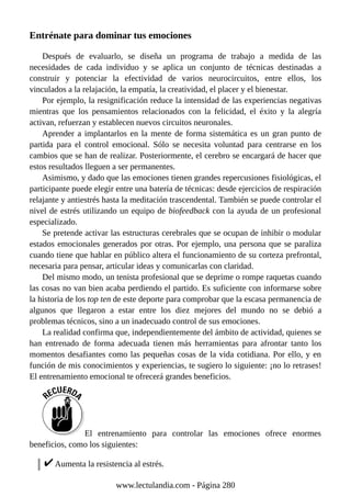 Entrénate para dominar tus emociones
Después de evaluarlo, se diseña un programa de trabajo a medida de las
necesidades de cada individuo y se aplica un conjunto de técnicas destinadas a
construir y potenciar la efectividad de varios neurocircuitos, entre ellos, los
vinculados a la relajación, la empatía, la creatividad, el placer y el bienestar.
Por ejemplo, la resignificación reduce la intensidad de las experiencias negativas
mientras que los pensamientos relacionados con la felicidad, el éxito y la alegría
activan, refuerzan y establecen nuevos circuitos neuronales.
Aprender a implantarlos en la mente de forma sistemática es un gran punto de
partida para el control emocional. Sólo se necesita voluntad para centrarse en los
cambios que se han de realizar. Posteriormente, el cerebro se encargará de hacer que
estos resultados lleguen a ser permanentes.
Asimismo, y dado que las emociones tienen grandes repercusiones fisiológicas, el
participante puede elegir entre una batería de técnicas: desde ejercicios de respiración
relajante y antiestrés hasta la meditación trascendental. También se puede controlar el
nivel de estrés utilizando un equipo de biofeedback con la ayuda de un profesional
especializado.
Se pretende activar las estructuras cerebrales que se ocupan de inhibir o modular
estados emocionales generados por otras. Por ejemplo, una persona que se paraliza
cuando tiene que hablar en público altera el funcionamiento de su corteza prefrontal,
necesaria para pensar, articular ideas y comunicarlas con claridad.
Del mismo modo, un tenista profesional que se deprime o rompe raquetas cuando
las cosas no van bien acaba perdiendo el partido. Es suficiente con informarse sobre
la historia de los top ten de este deporte para comprobar que la escasa permanencia de
algunos que llegaron a estar entre los diez mejores del mundo no se debió a
problemas técnicos, sino a un inadecuado control de sus emociones.
La realidad confirma que, independientemente del ámbito de actividad, quienes se
han entrenado de forma adecuada tienen más herramientas para afrontar tanto los
momentos desafiantes como las pequeñas cosas de la vida cotidiana. Por ello, y en
función de mis conocimientos y experiencias, te sugiero lo siguiente: ¡no lo retrases!
El entrenamiento emocional te ofrecerá grandes beneficios.
El entrenamiento para controlar las emociones ofrece enormes
beneficios, como los siguientes:
Aumenta la resistencia al estrés.
www.lectulandia.com - Página 280
 